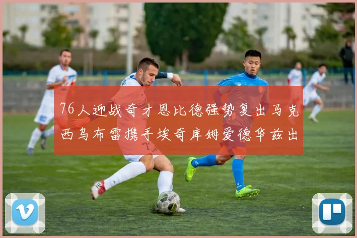 76人迎战奇才恩比德强势复出马克西乌布雷携手埃奇库姆爱德华兹出战
