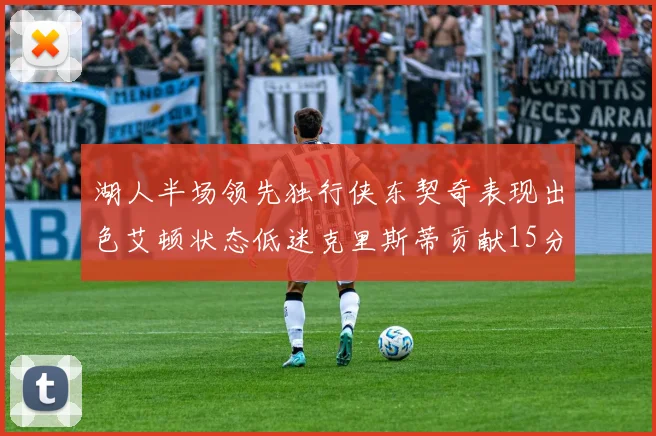 湖人半场领先独行侠东契奇表现出色艾顿状态低迷克里斯蒂贡献15分