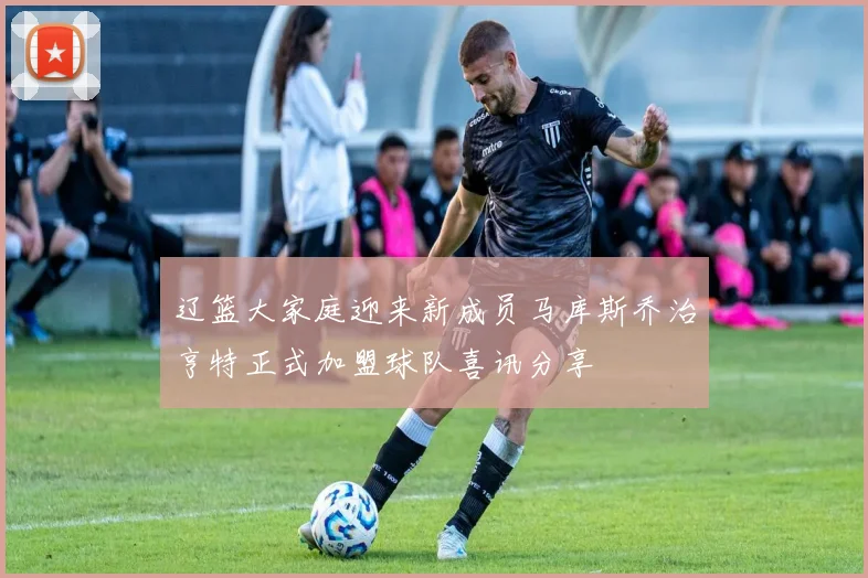 辽篮大家庭迎来新成员马库斯乔治亨特正式加盟球队喜讯分享