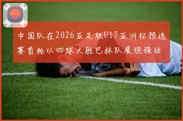 中国队在2026亚足联U17亚洲杯预选赛首轮以四球大胜巴林队展现强劲实力