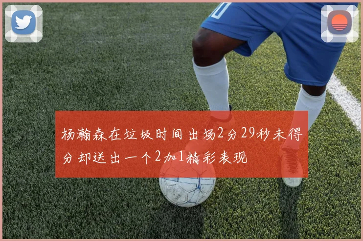 杨瀚森在垃圾时间出场2分29秒未得分却送出一个2加1精彩表现