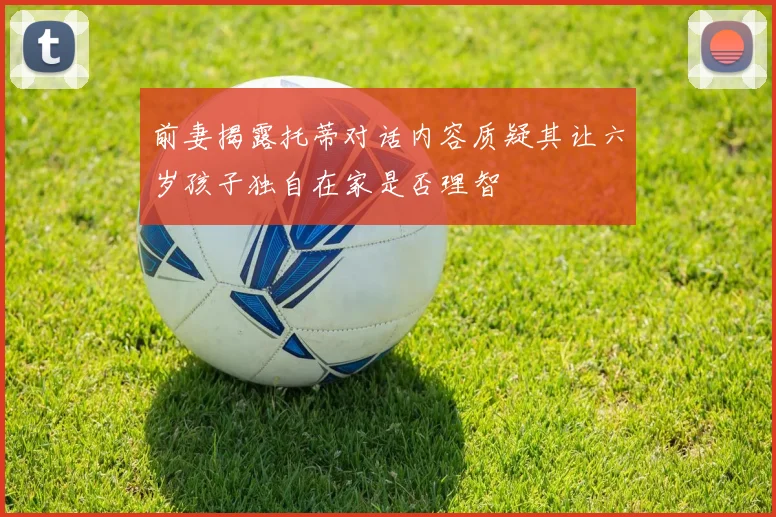前妻揭露托蒂对话内容质疑其让六岁孩子独自在家是否理智