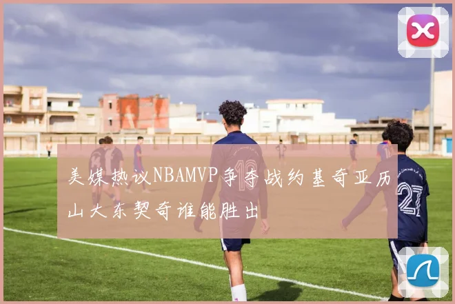 美媒热议NBAMVP争夺战约基奇亚历山大东契奇谁能胜出