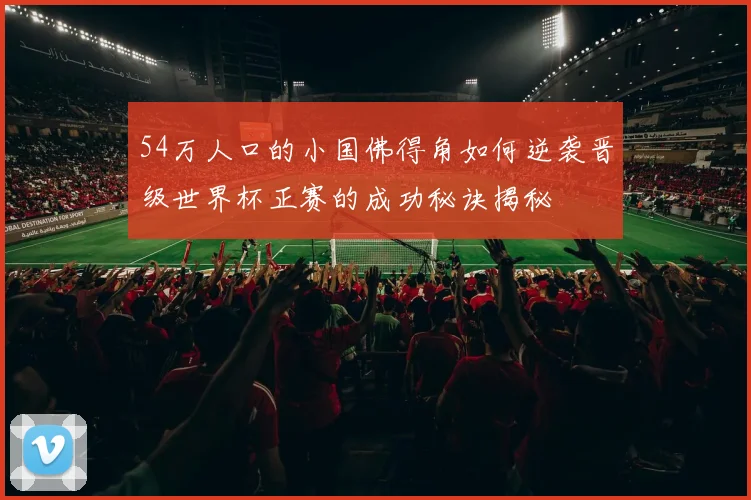 54万人口的小国佛得角如何逆袭晋级世界杯正赛的成功秘诀揭秘
