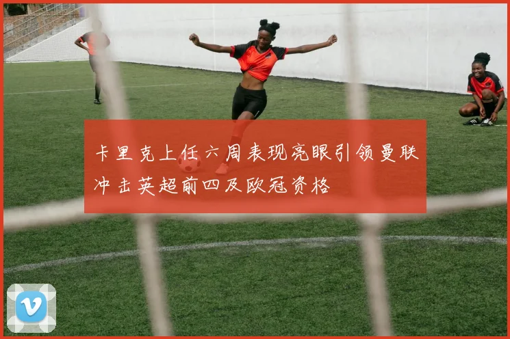 卡里克上任六周表现亮眼引领曼联冲击英超前四及欧冠资格
