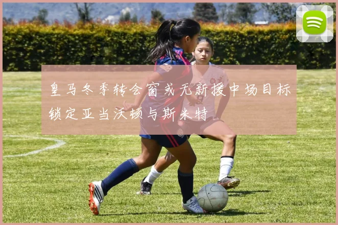 皇马冬季转会窗或无新援中场目标锁定亚当沃顿与斯米特