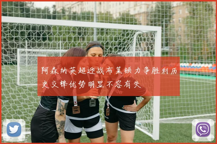 阿森纳英超迎战布莱顿力争胜利历史交锋优势明显不容有失