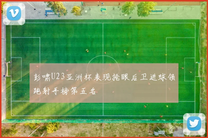 彭啸U23亚洲杯表现抢眼后卫进球领跑射手榜第五名