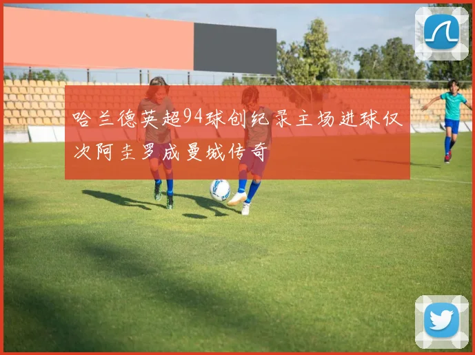 哈兰德英超94球创纪录主场进球仅次阿圭罗成曼城传奇