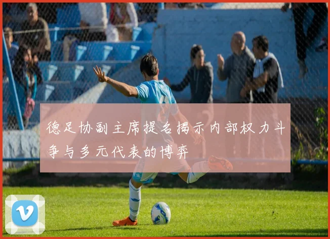 德足协副主席提名揭示内部权力斗争与多元代表的博弈