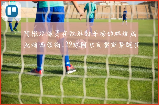 阿根廷球员在欧冠射手榜的辉煌成就梅西领衔129球阿尔瓦雷斯紧随其后