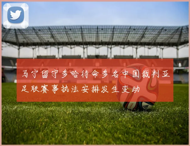马宁留守多哈待命多名中国裁判亚足联赛事执法安排发生变动