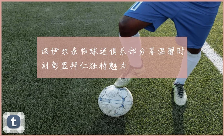 诺伊尔亲临球迷俱乐部分享温馨时刻彰显拜仁独特魅力