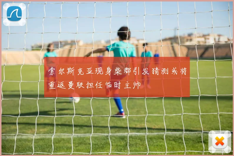 索尔斯克亚现身柴郡引发猜测或将重返曼联担任临时主帅