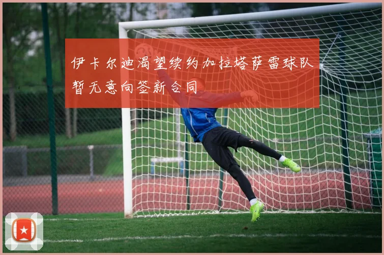 伊卡尔迪渴望续约加拉塔萨雷球队暂无意向签新合同