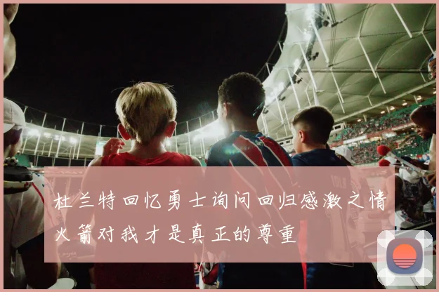 杜兰特回忆勇士询问回归感激之情火箭对我才是真正的尊重