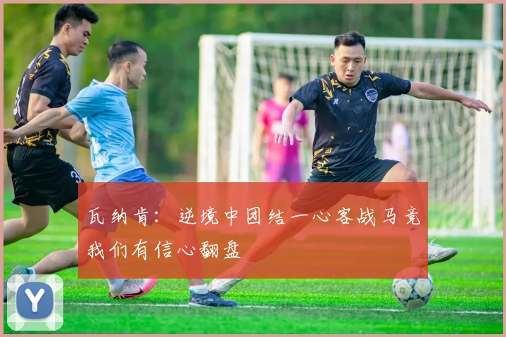 瓦纳肯：逆境中团结一心客战马竞我们有信心翻盘