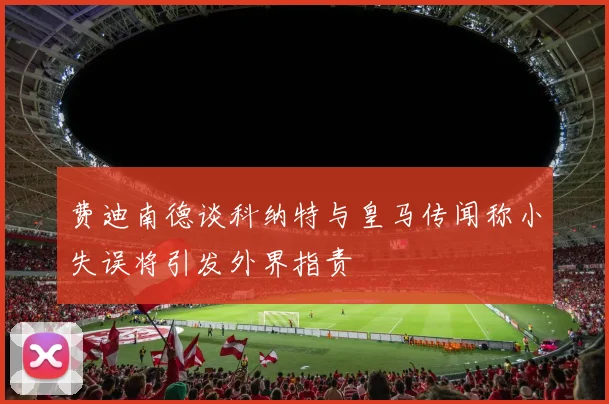 费迪南德谈科纳特与皇马传闻称小失误将引发外界指责