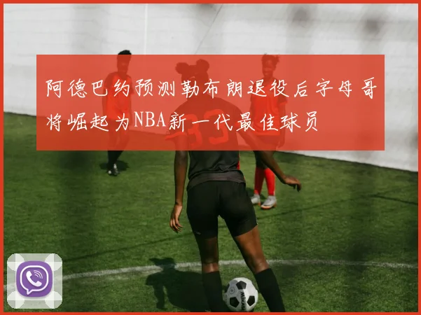 阿德巴约预测勒布朗退役后字母哥将崛起为NBA新一代最佳球员