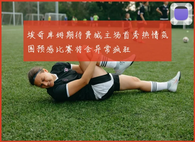 埃奇库姆期待费城主场首秀热情氛围预感比赛将会异常疯狂