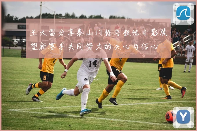 王大雷分享泰山门将与教练合影展望新赛季共同努力的决心与信心