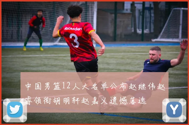中国男篮12人大名单公布赵继伟赵睿领衔胡明轩赵嘉义遗憾落选