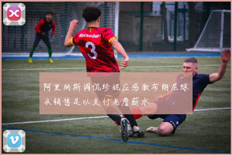 阿里纳斯调侃珍妮应感激布朗尼球衣销售足以支付老詹薪水