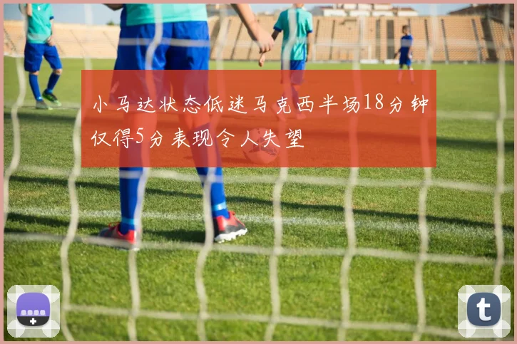 小马达状态低迷马克西半场18分钟仅得5分表现令人失望