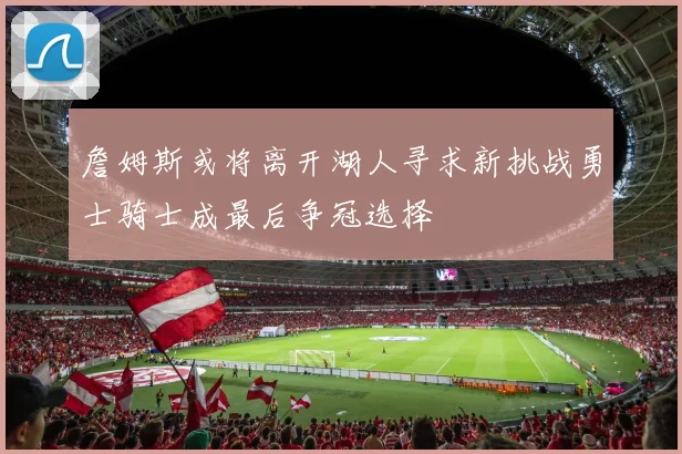 詹姆斯或将离开湖人寻求新挑战勇士骑士成最后争冠选择