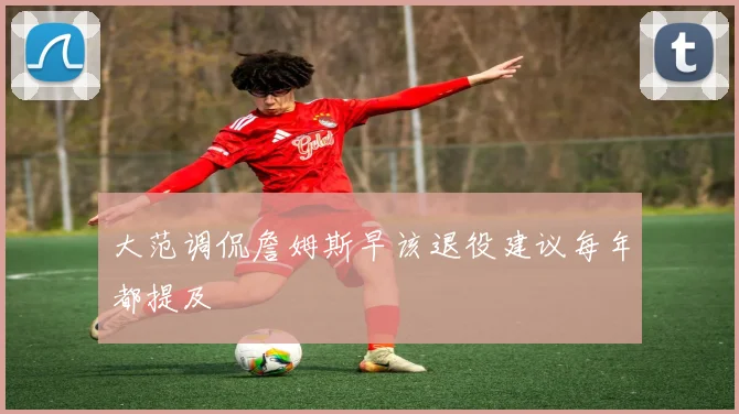 大范调侃詹姆斯早该退役建议每年都提及
