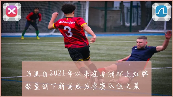 马里自2021年以来在非洲杯上红牌数量创下新高成为参赛队伍之最