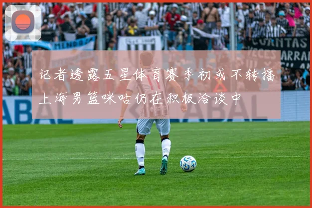 记者透露五星体育赛季初或不转播上海男篮咪咕仍在积极洽谈中
