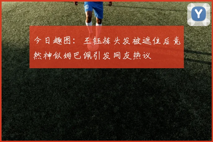 今日趣图：王钰栋头发被遮住后竟然神似姆巴佩引发网友热议