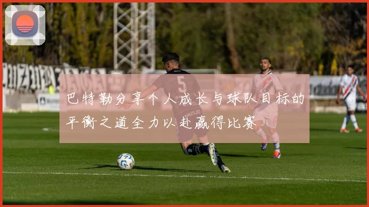 巴特勒分享个人成长与球队目标的平衡之道全力以赴赢得比赛