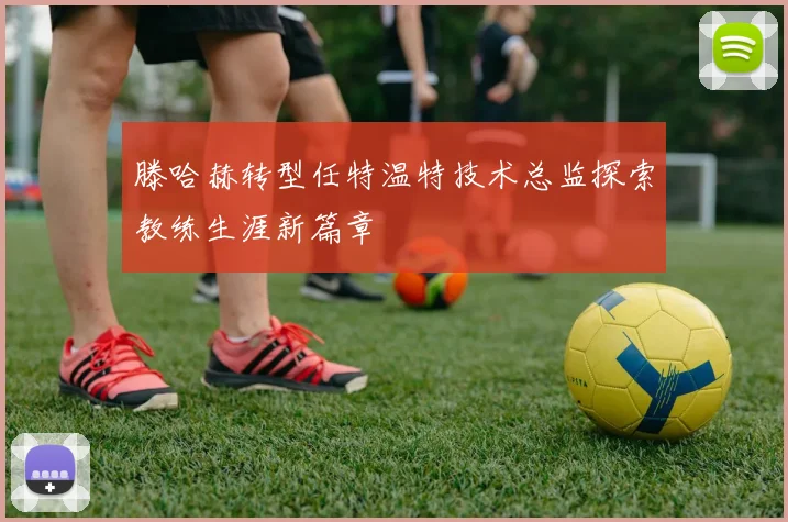 滕哈赫转型任特温特技术总监探索教练生涯新篇章