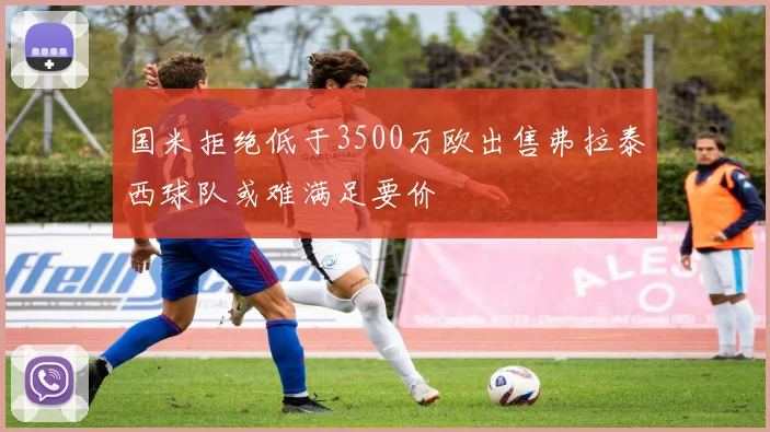国米拒绝低于3500万欧出售弗拉泰西球队或难满足要价